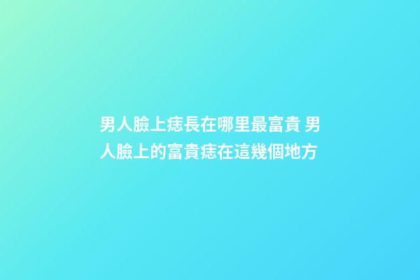 男人臉上痣長在哪里最富貴 男人臉上的富貴痣在這幾個地方